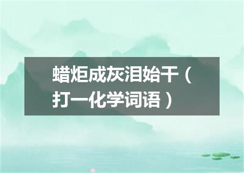 蜡炬成灰泪始干（打一化学词语）
