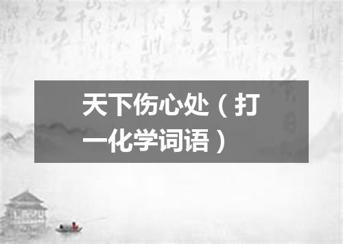 天下伤心处（打一化学词语）