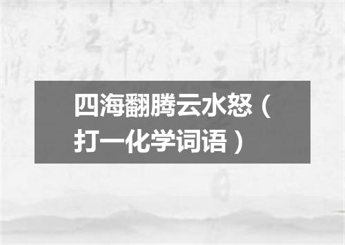 四海翻腾云水怒（打一化学词语）