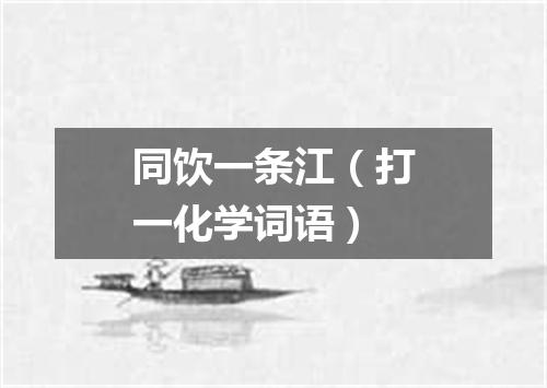 同饮一条江（打一化学词语）