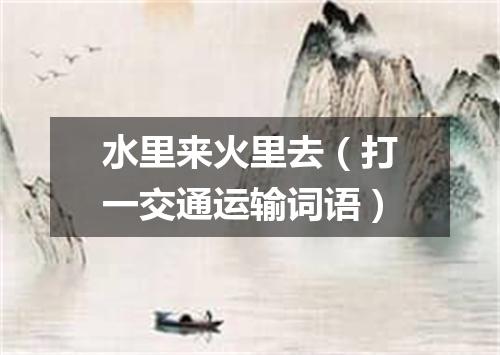 水里来火里去（打一交通运输词语）