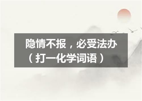 隐情不报，必受法办（打一化学词语）