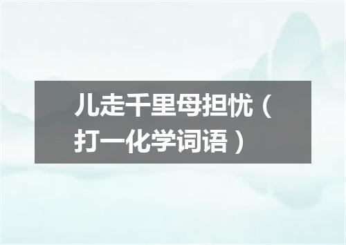 儿走千里母担忧（打一化学词语）