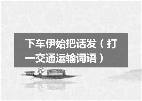 下车伊始把话发（打一交通运输词语）