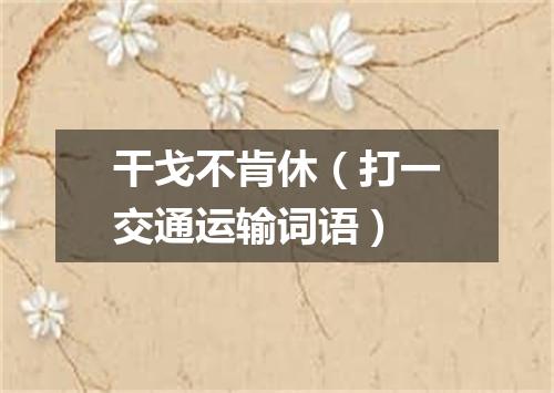 干戈不肯休（打一交通运输词语）