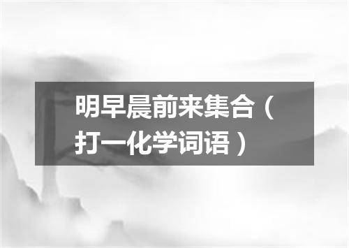 明早晨前来集合（打一化学词语）