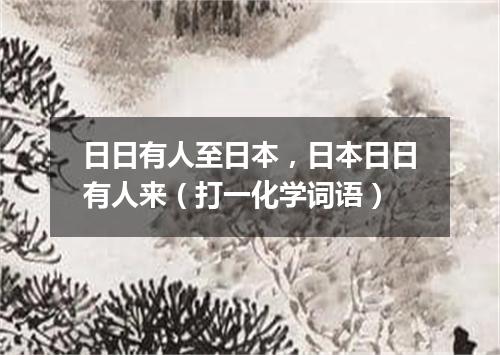 日日有人至日本，日本日日有人来（打一化学词语）