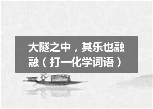 大隧之中，其乐也融融（打一化学词语）