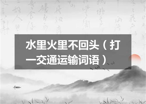水里火里不回头（打一交通运输词语）