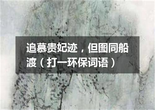 追慕贵妃迹，但图同船渡（打一环保词语）