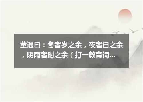 董遇曰：冬者岁之余，夜者日之余，阴雨者时之余（打一教育词语）