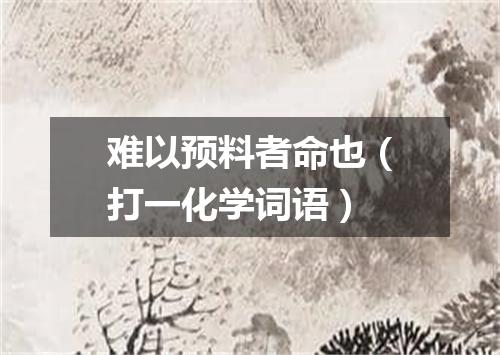 难以预料者命也（打一化学词语）