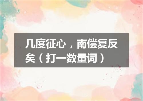 几度征心，南偿复反矣（打一数量词）