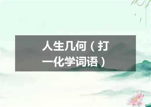 人生几何（打一化学词语）