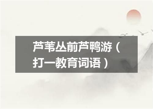 芦苇丛前芦鸭游（打一教育词语）
