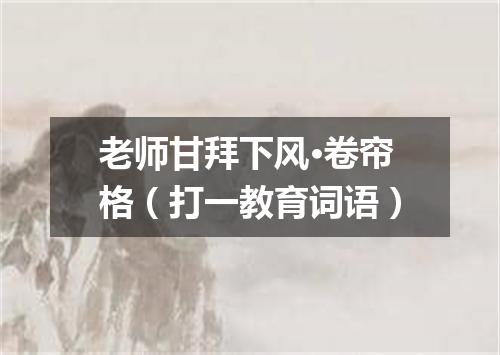 老师甘拜下风·卷帘格（打一教育词语）