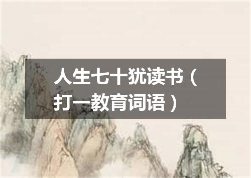 人生七十犹读书（打一教育词语）