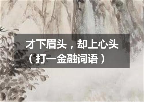 才下眉头，却上心头（打一金融词语）