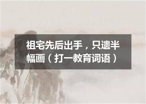 祖宅先后出手，只遗半幅画（打一教育词语）