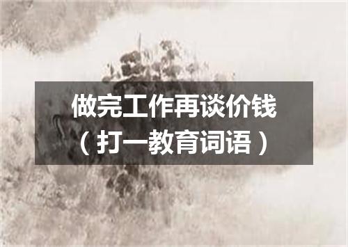 做完工作再谈价钱（打一教育词语）