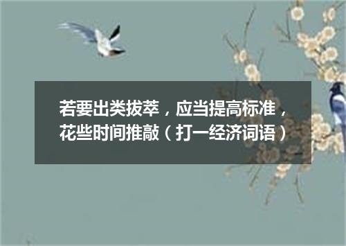 若要出类拔萃，应当提高标准，花些时间推敲（打一经济词语）
