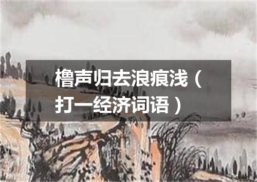 橹声归去浪痕浅（打一经济词语）