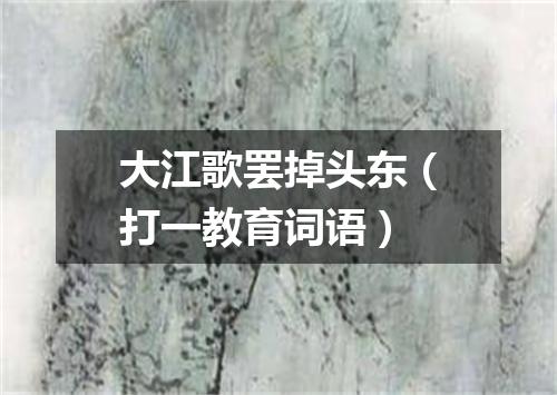 大江歌罢掉头东（打一教育词语）