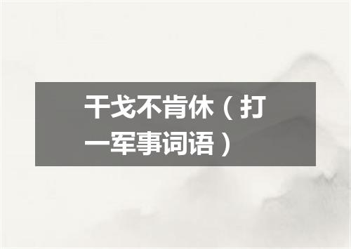 干戈不肯休（打一军事词语）