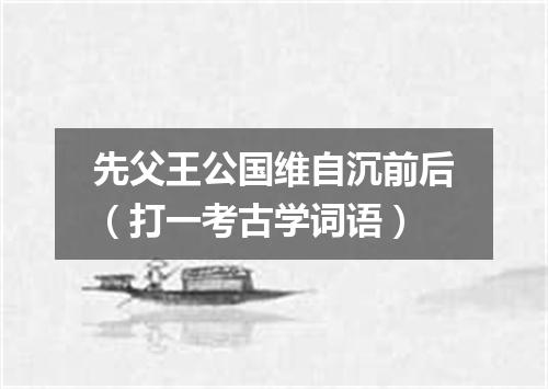 先父王公国维自沉前后（打一考古学词语）