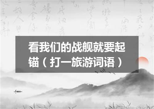 看我们的战舰就要起锚（打一旅游词语）