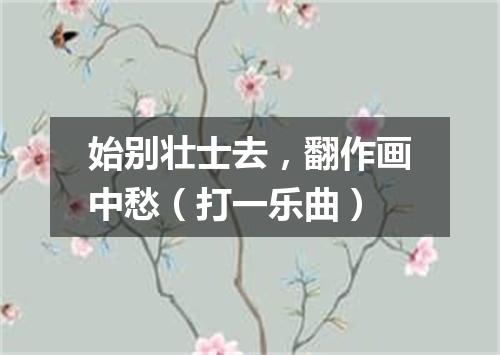 始别壮士去，翻作画中愁（打一乐曲）