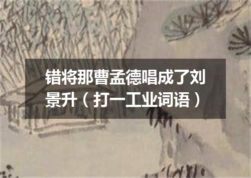 错将那曹孟德唱成了刘景升（打一工业词语）