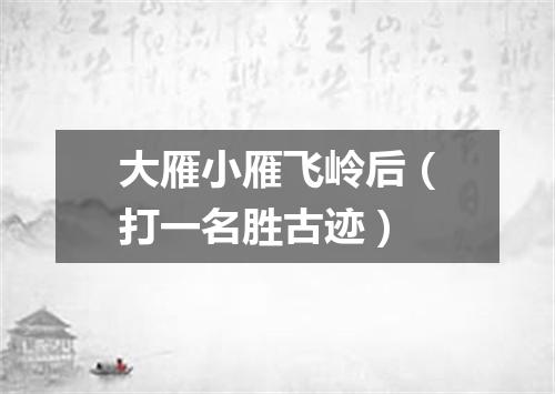大雁小雁飞岭后（打一名胜古迹）