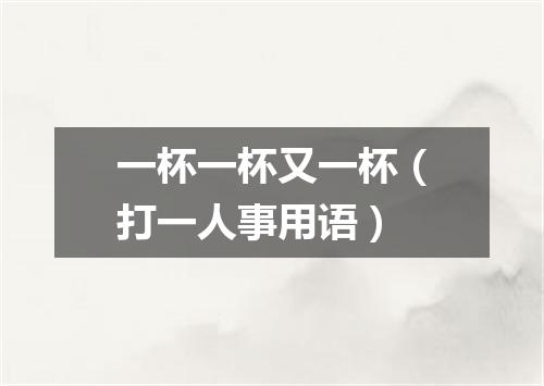 一杯一杯又一杯（打一人事用语）