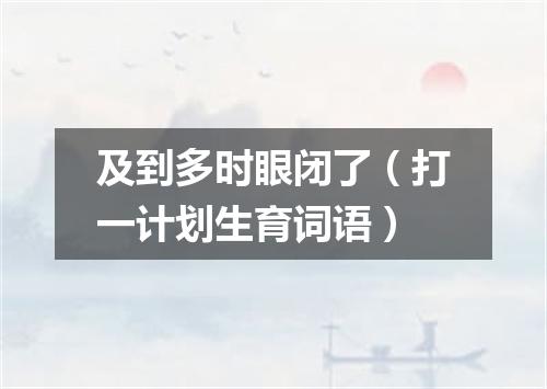 及到多时眼闭了（打一计划生育词语）