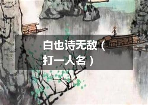 白也诗无敌（打一人名）