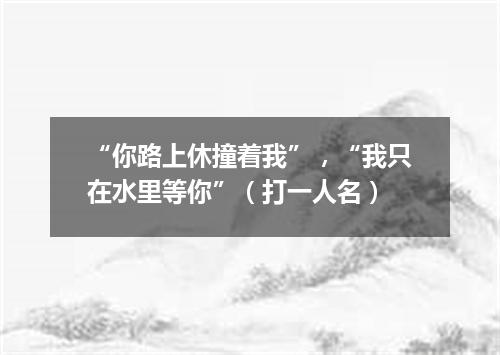 “你路上休撞着我”，“我只在水里等你”（打一人名）