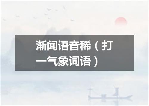 渐闻语音稀（打一气象词语）