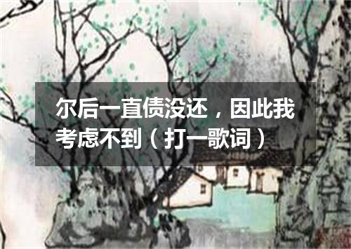 尔后一直债没还，因此我考虑不到（打一歌词）