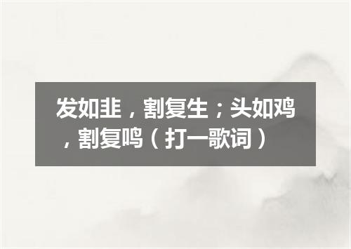 发如韭，割复生；头如鸡，割复鸣（打一歌词）