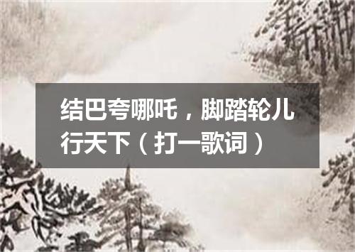结巴夸哪吒，脚踏轮儿行天下（打一歌词）