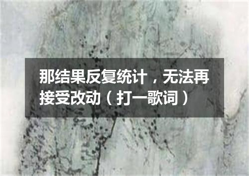 那结果反复统计，无法再接受改动（打一歌词）