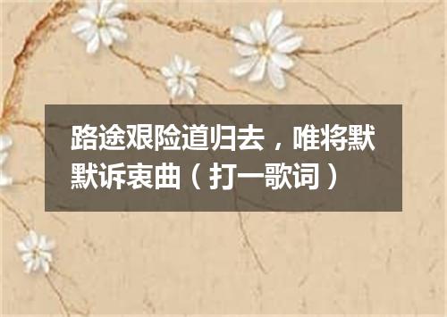 路途艰险道归去，唯将默默诉衷曲（打一歌词）