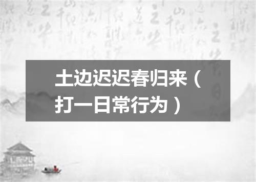 土边迟迟春归来（打一日常行为）