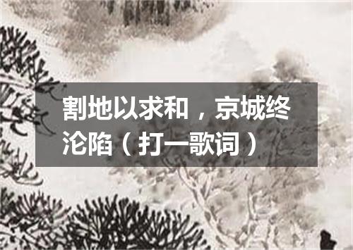 割地以求和，京城终沦陷（打一歌词）