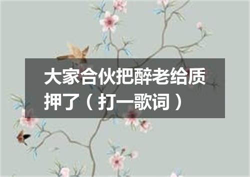 大家合伙把醉老给质押了（打一歌词）