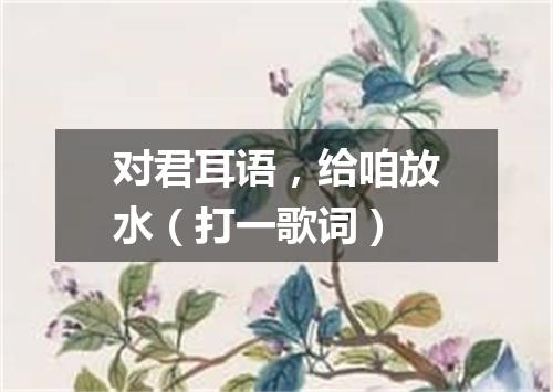 对君耳语，给咱放水（打一歌词）