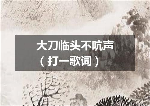 大刀临头不吭声（打一歌词）