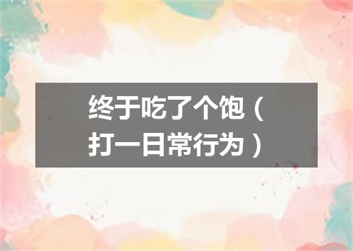 终于吃了个饱（打一日常行为）