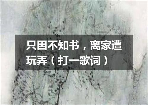 只因不知书，离家遭玩弄（打一歌词）
